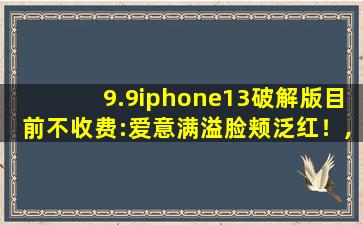9.9iphone13破解版目前不收费:爱意满溢脸颊泛红！,9.9破解版